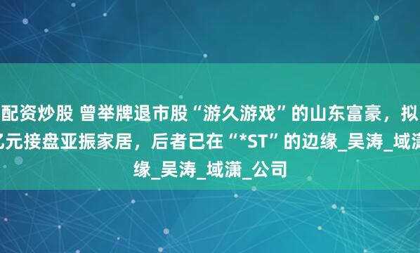 配资炒股 曾举牌退市股“游久游戏”的山东富豪，拟4.48亿元接盘亚振家居，后者已在“*ST”的边缘_吴涛_域潇_公司