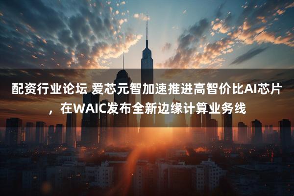 配资行业论坛 爱芯元智加速推进高智价比AI芯片，在WAIC发布全新边缘计算业务线