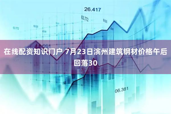 在线配资知识门户 7月23日滨州建筑钢材价格午后回落30