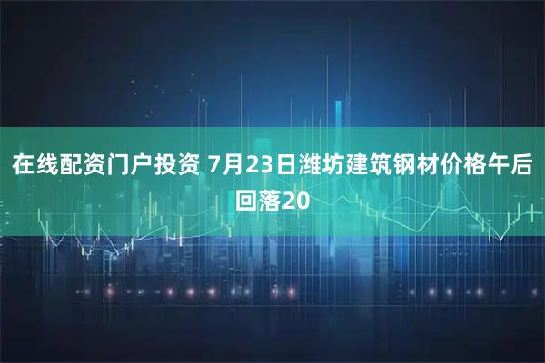 在线配资门户投资 7月23日潍坊建筑钢材价格午后回落20