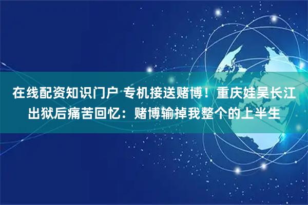 在线配资知识门户 专机接送赌博！重庆娃吴长江出狱后痛苦回忆：赌博输掉我整个的上半生