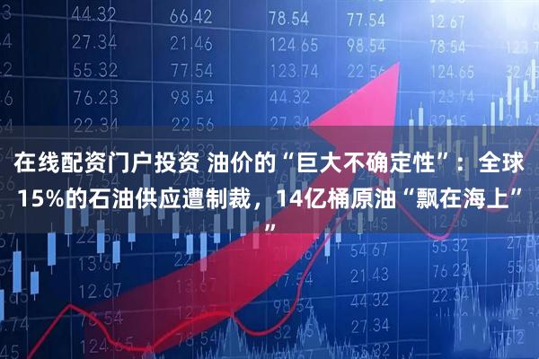 在线配资门户投资 油价的“巨大不确定性”：全球15%的石油供应遭制裁，14亿桶原油“飘在海上”