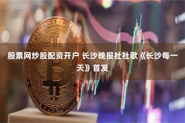 股票网炒股配资开户 长沙晚报社社歌《长沙每一天》首发