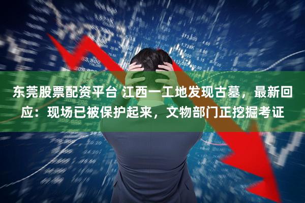 东莞股票配资平台 江西一工地发现古墓，最新回应：现场已被保护起来，文物部门正挖掘考证