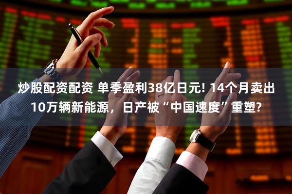 炒股配资配资 单季盈利38亿日元! 14个月卖出10万辆新能源，日产被“中国速度”重塑?
