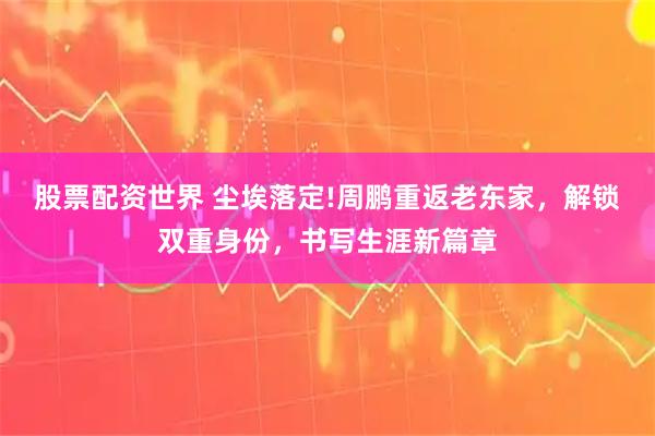 股票配资世界 尘埃落定!周鹏重返老东家，解锁双重身份，书写生涯新篇章